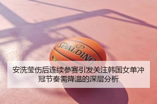安洗莹伤后连续参赛引发关注韩国女单冲冠节奏需降温的深层分析